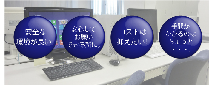 安全な環境が良い。安心してお願いできる所に。コストは抑えたい!手間がかかるのはちょっと・・・。